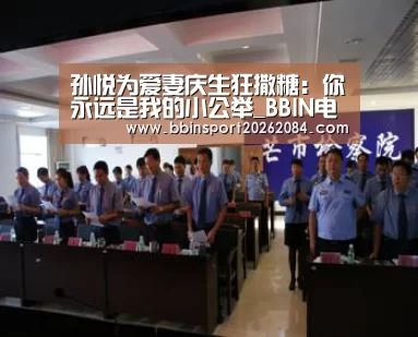 孙悦为爱妻庆生狂撒糖:你永远是我的小公举_BBIN电竞(图3) BBIN下载
